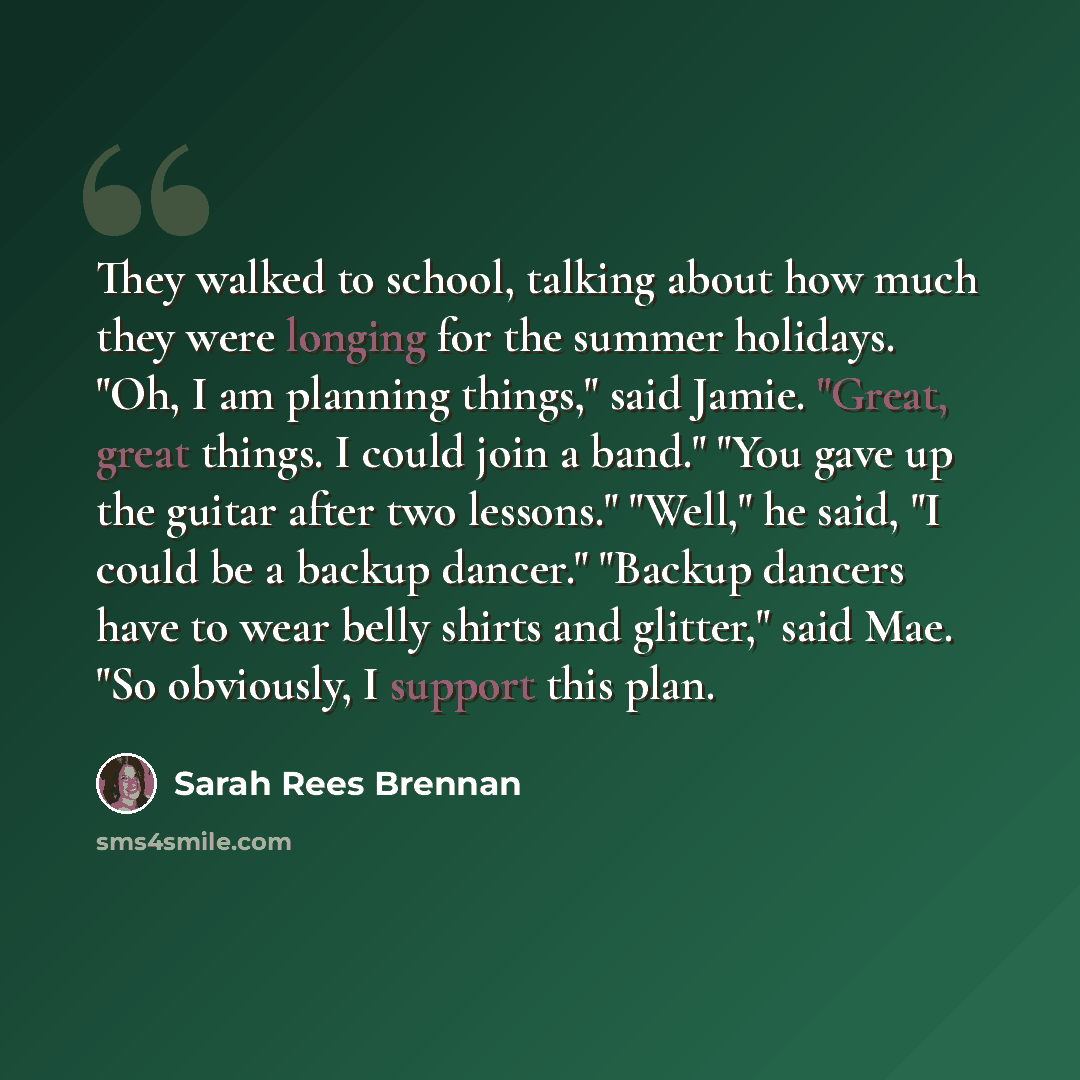 “They walked to school, talking about how much they were longing for the summer holidays. "Oh, I am planning things," said Jamie. "Great, great things. I could join a band." "You gave up the guitar after two lessons." "Well," he said, "I could be a backup dancer." "Backup dancers have to wear belly…” quote by Sarah Rees Brennan