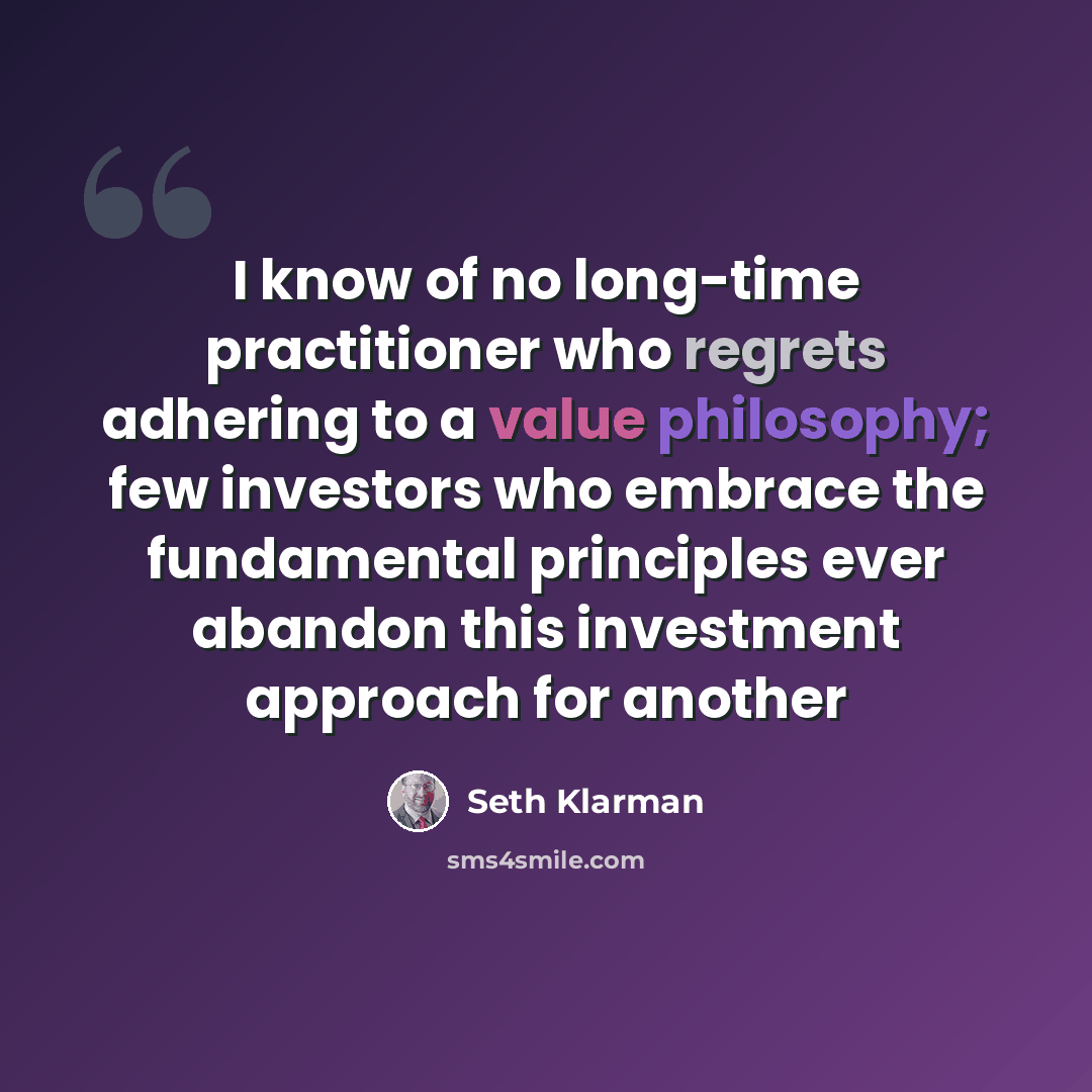 “I know of no long-time practitioner who regrets adhering to a value philosophy; few investors who embrace the fundamental principles ever abandon this investment approach for another” quote by Seth Klarman