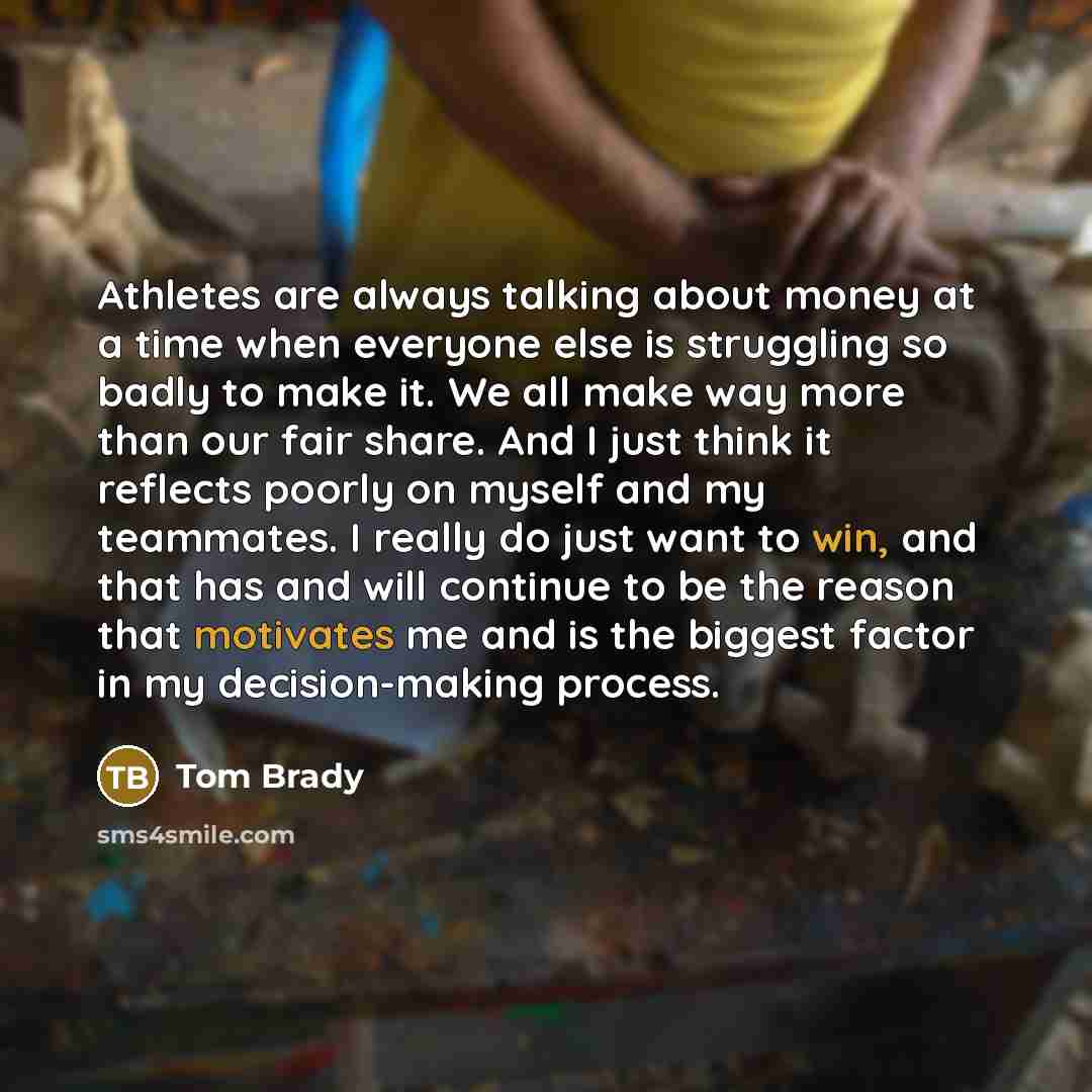 “Athletes are always talking about money at a time when everyone else is struggling so badly to make it. We all make way more than our fair share. And I just think it reflects poorly on myself and my teammates. I really do just want to win, and that has and will continue to be the reason that…” quote by Tom Brady