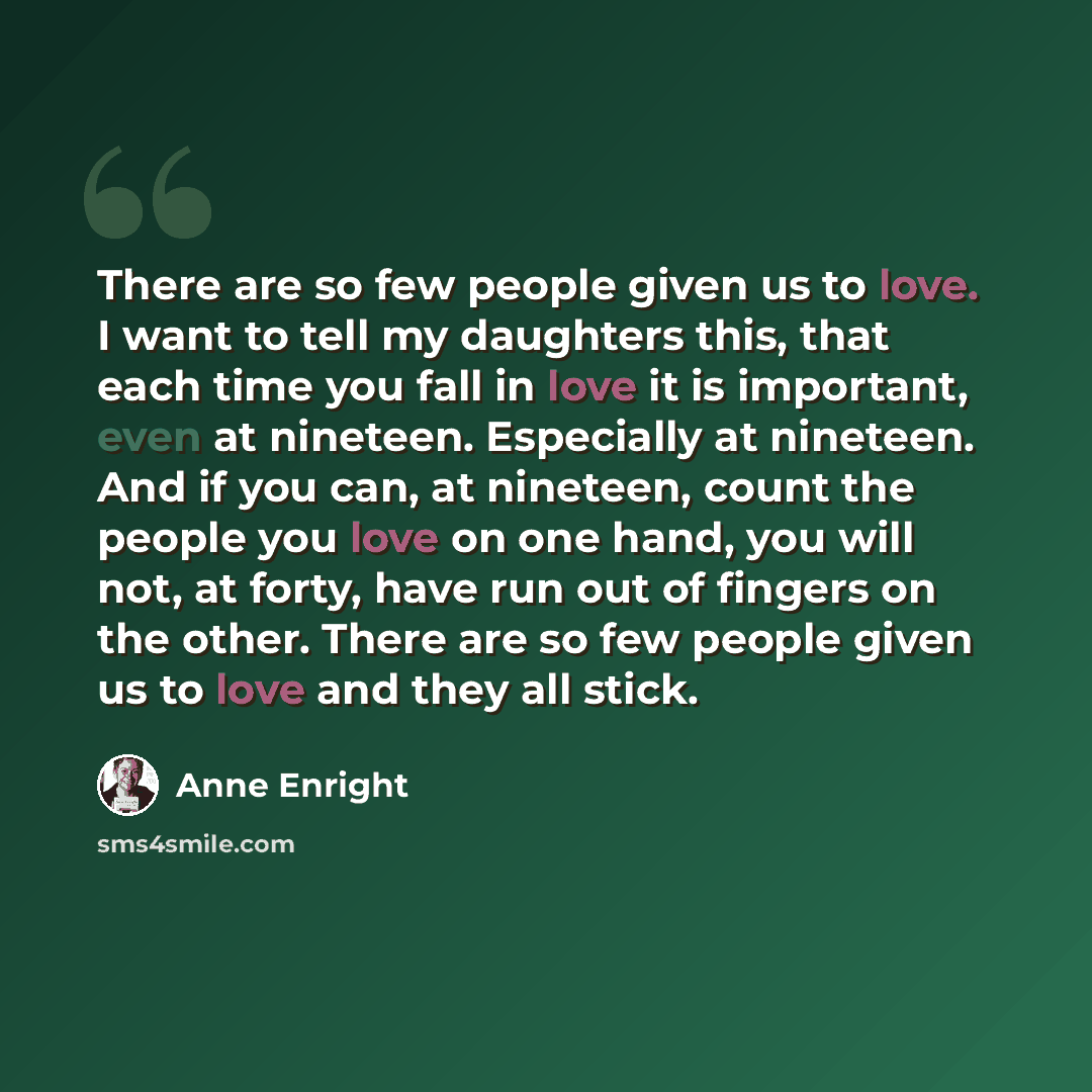 “There are so few people given us to love. I want to tell my daughters this, that each time you fall in love it is important, even at nineteen. Especially at nineteen. And if you can, at nineteen, count the people you love on one hand, you will not, at forty, have run out of fingers on the other…” quote by Anne Enright