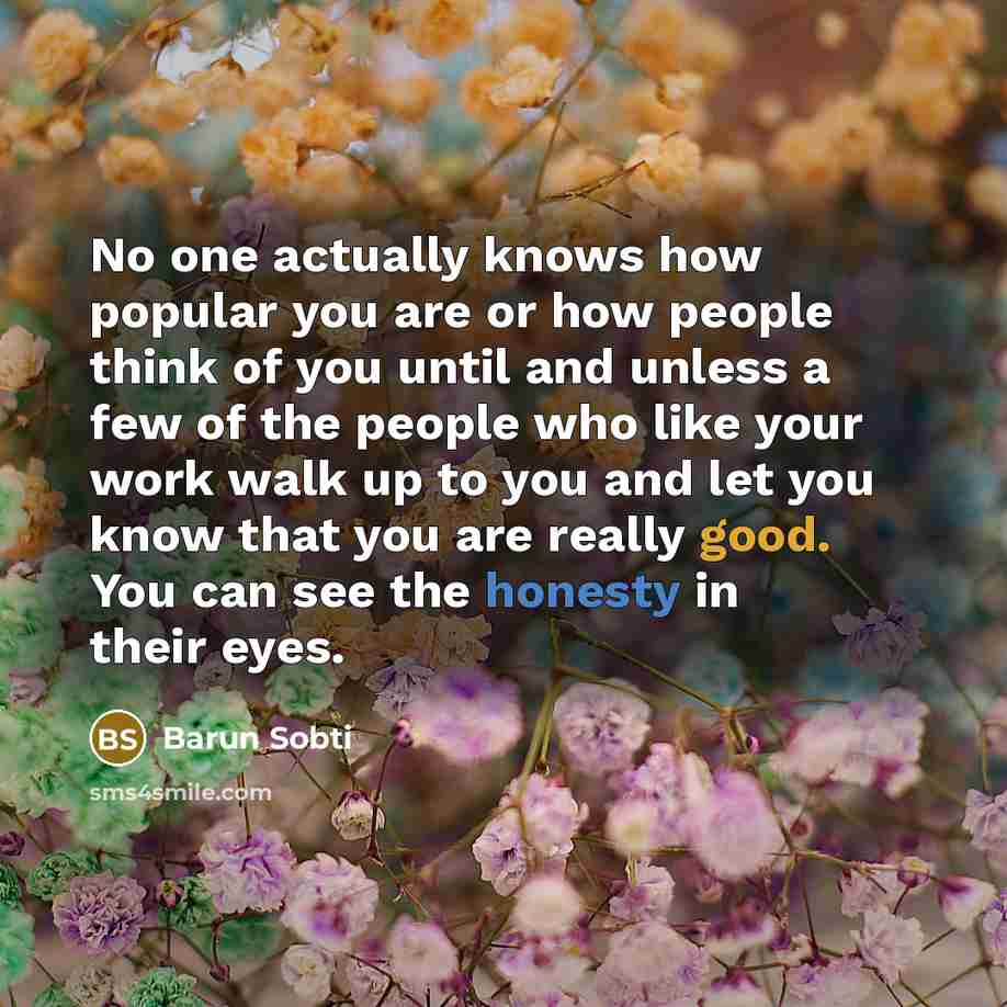 “No one actually knows how popular you are or how people think of you until and unless a few of the people who like your work walk up to you and let you know that you are really good. You can see the honesty in their eyes.” quote by Barun Sobti