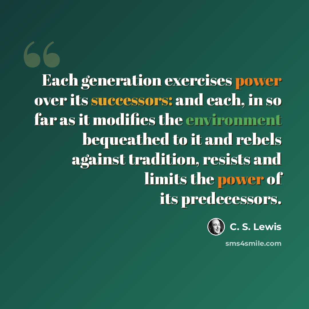 “Each generation exercises power over its successors: and each, in so far as it modifies the environment bequeathed to it and rebels against tradition, resists and limits the power of its predecessors.” quote by C. S. Lewis