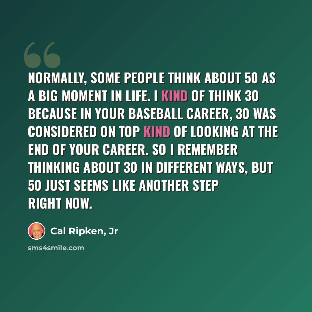 “Normally, some people think about 50 as a big moment in life. I kind of think 30 because in your baseball career, 30 was considered on top kind of looking at the end of your career. So I remember thinking about 30 in different ways, but 50 just seems like another step right now.” quote by Cal Ripken, Jr
