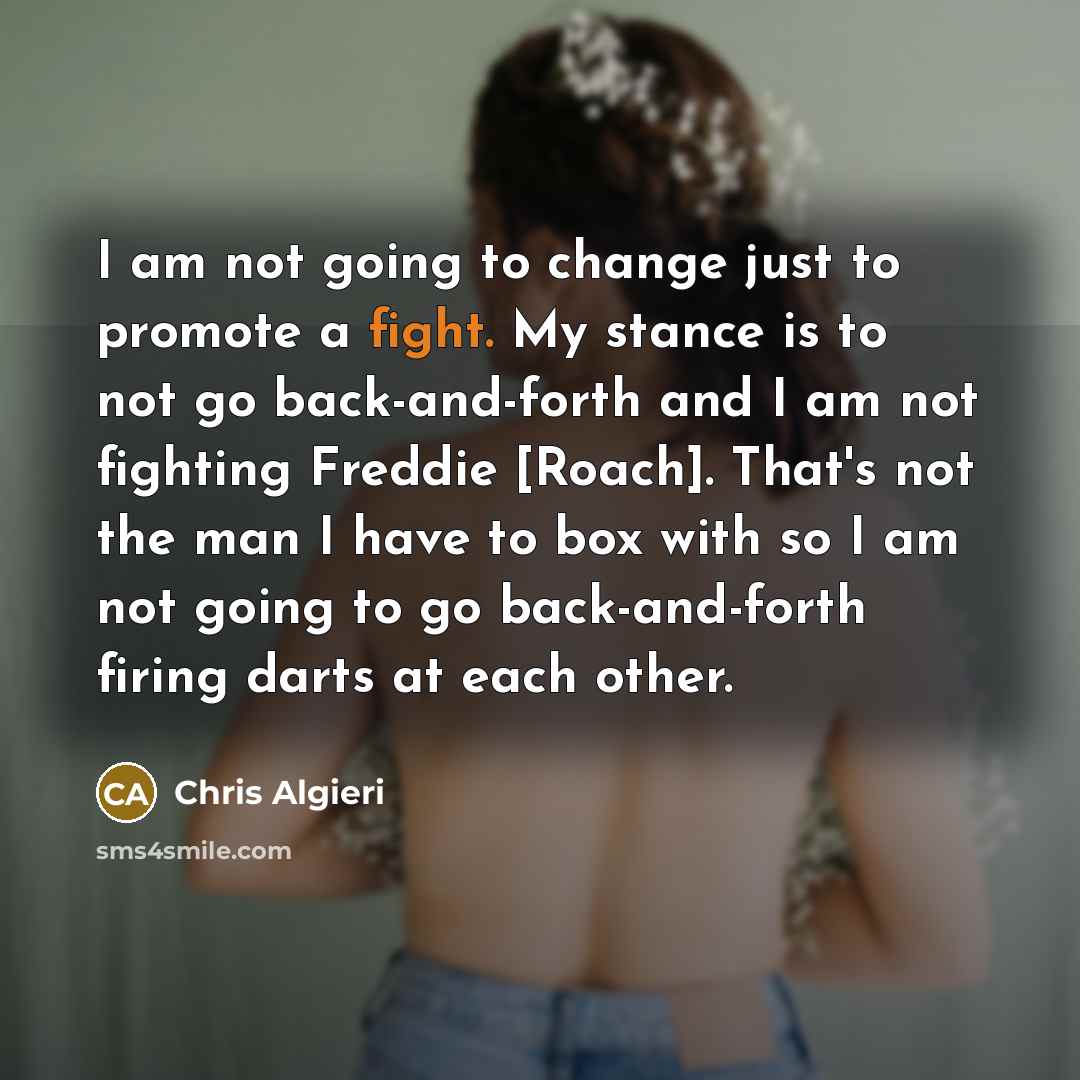 “I am not going to change just to promote a fight. My stance is to not go back-and-forth and I am not fighting Freddie [Roach]. That's not the man I have to box with so I am not going to go back-and-forth firing darts at each other.” quote by Chris Algieri