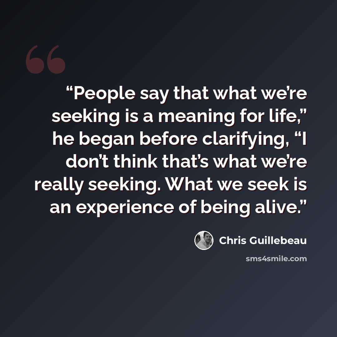 “People say that what we’re seeking is a meaning for life,” he began before clarifying, “I don’t think that’s what we’re really seeking. What we seek is an experience of being alive.” quote by Chris Guillebeau