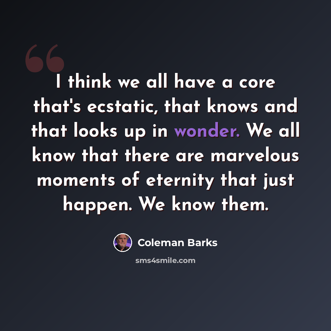“I think we all have a core that's ecstatic, that knows and that looks up in wonder. We all know that there are marvelous moments of eternity that just happen. We know them.” quote by Coleman Barks