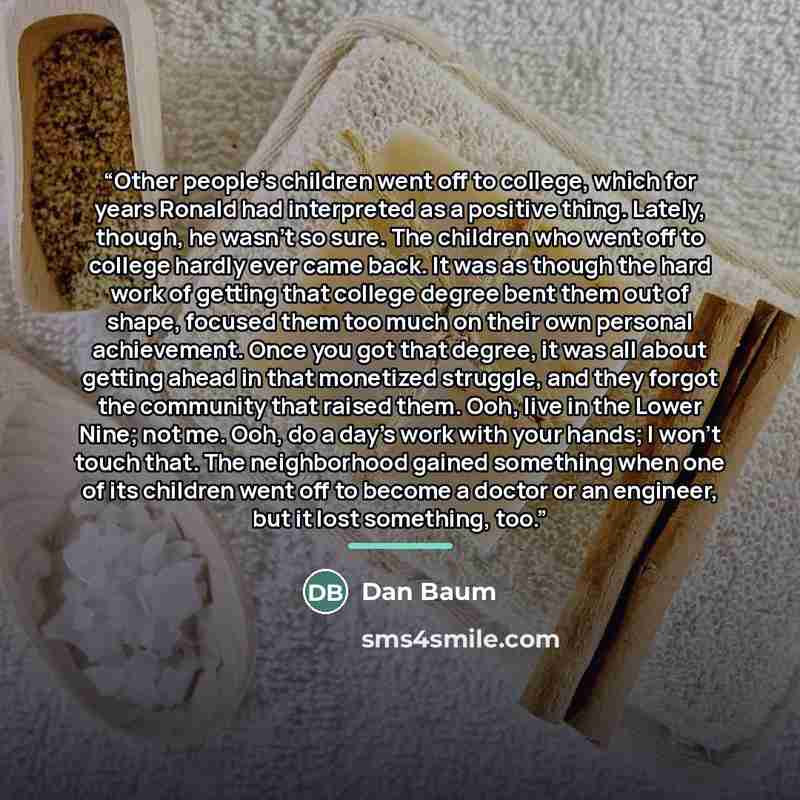 “Other people's children went off to college, which for years Ronald had interpreted as a positive thing. Lately, though, he wasn't so sure. The children who went off to college hardly ever came back. It was as though the hard work of getting that college degree bent them out of shape, focused them…” quote by Dan Baum