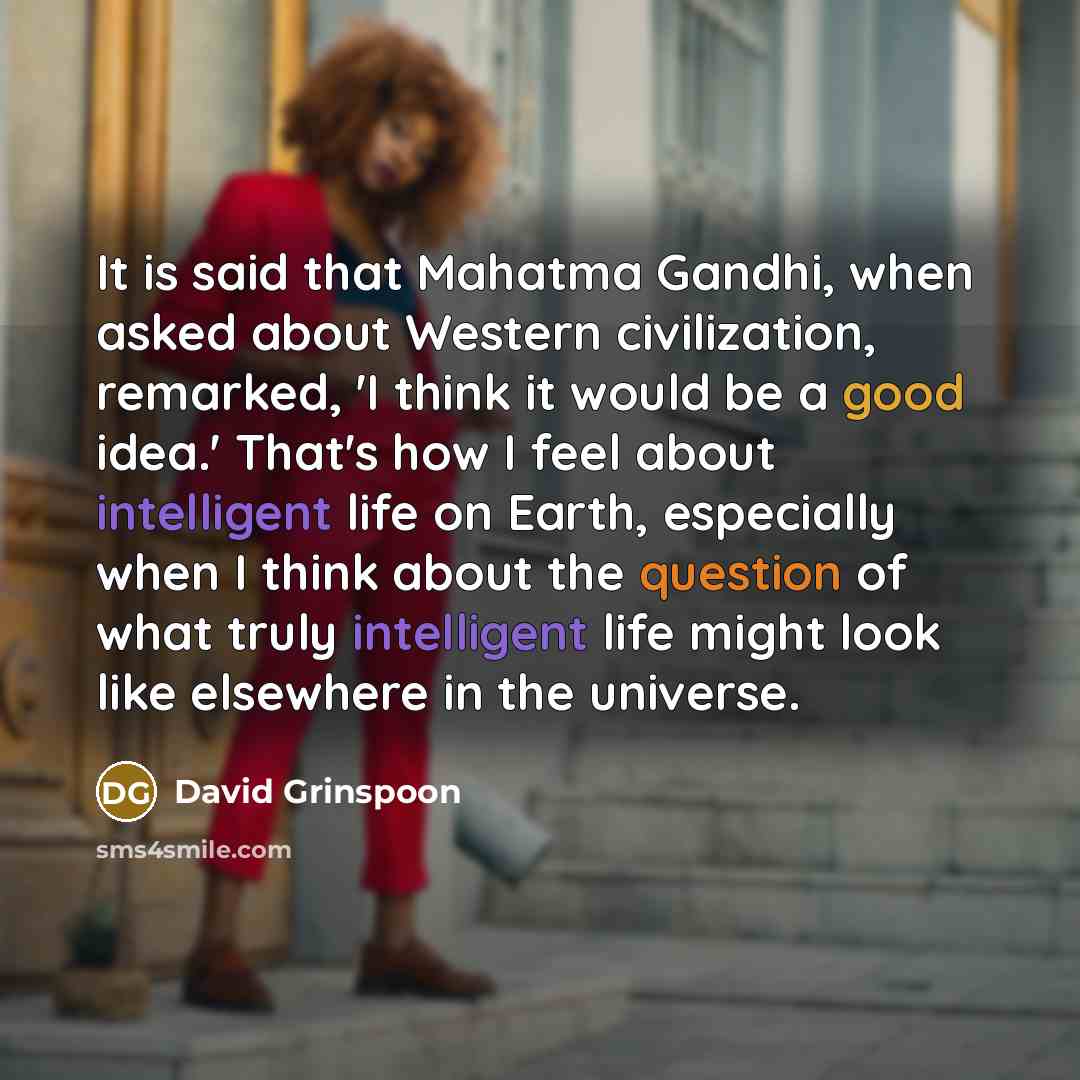 “It is said that Mahatma Gandhi, when asked about Western civilization, remarked, 'I think it would be a good idea.' That's how I feel about intelligent life on Earth, especially when I think about the question of what truly intelligent life might look like elsewhere in the universe.” quote by David Grinspoon