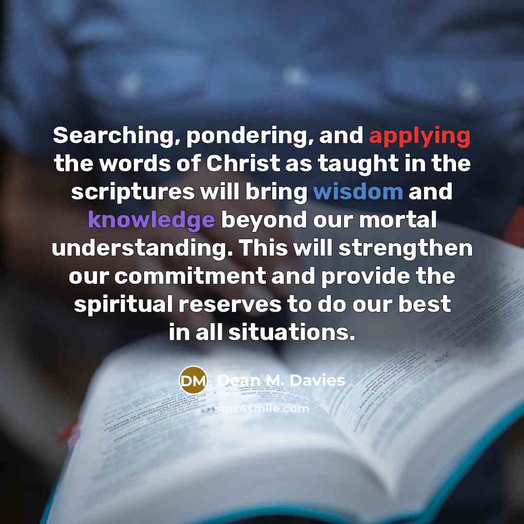 “Searching, pondering, and applying the words of Christ as taught in the scriptures will bring wisdom and knowledge beyond our mortal understanding. This will strengthen our commitment and provide the spiritual reserves to do our best in all situations.” quote by Dean M. Davies