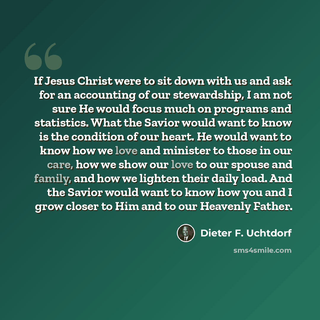 “If Jesus Christ were to sit down with us and ask for an accounting of our stewardship, I am not sure He would focus much on programs and statistics. What the Savior would want to know is the condition of our heart. He would want to know how we love and minister to those in our care, how we show…” quote by Dieter F. Uchtdorf