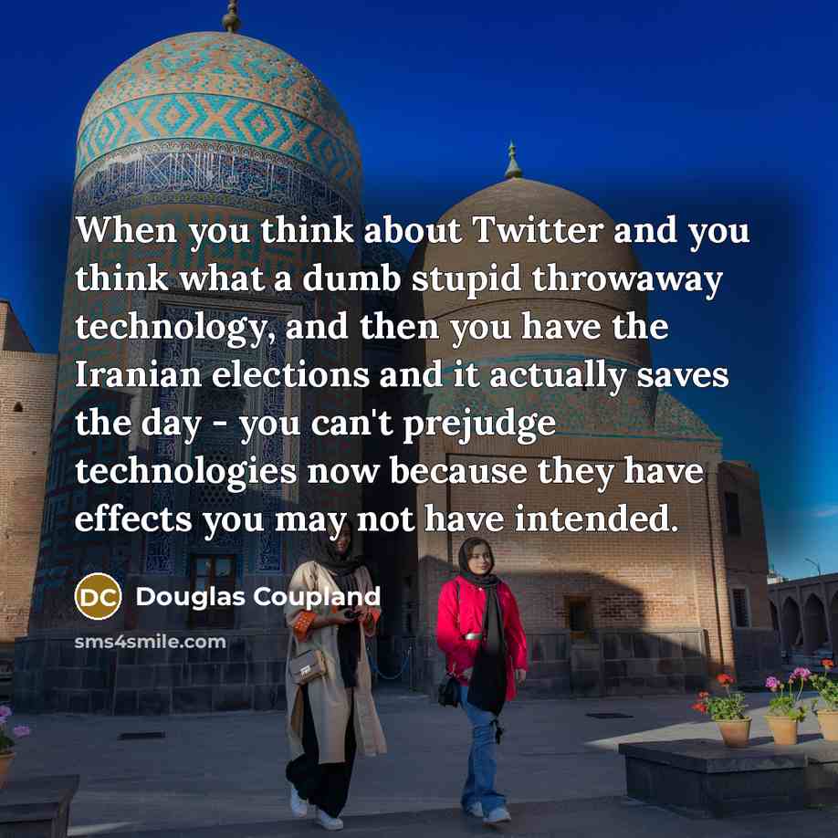 “When you think about Twitter and you think what a dumb stupid throwaway technology, and then you have the Iranian elections and it actually saves the day - you can't prejudge technologies now because they have effects you may not have intended.” quote by Douglas Coupland