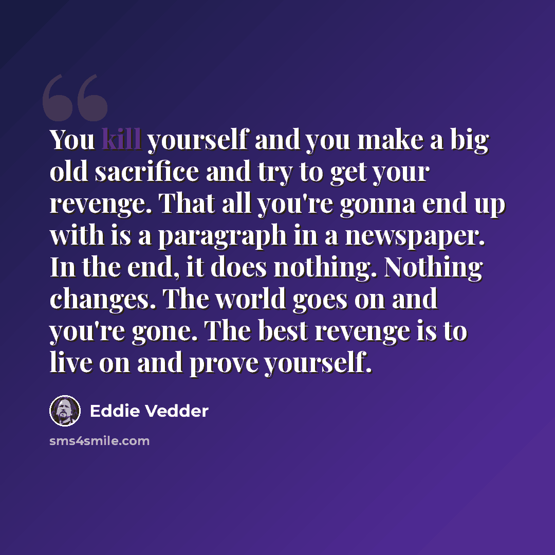 “You kill yourself and you make a big old sacrifice and try to get your revenge. That all you're gonna end up with is a paragraph in a newspaper. In the end, it does nothing. Nothing changes. The world goes on and you're gone. The best revenge is to live on and prove yourself.” quote by Eddie Vedder