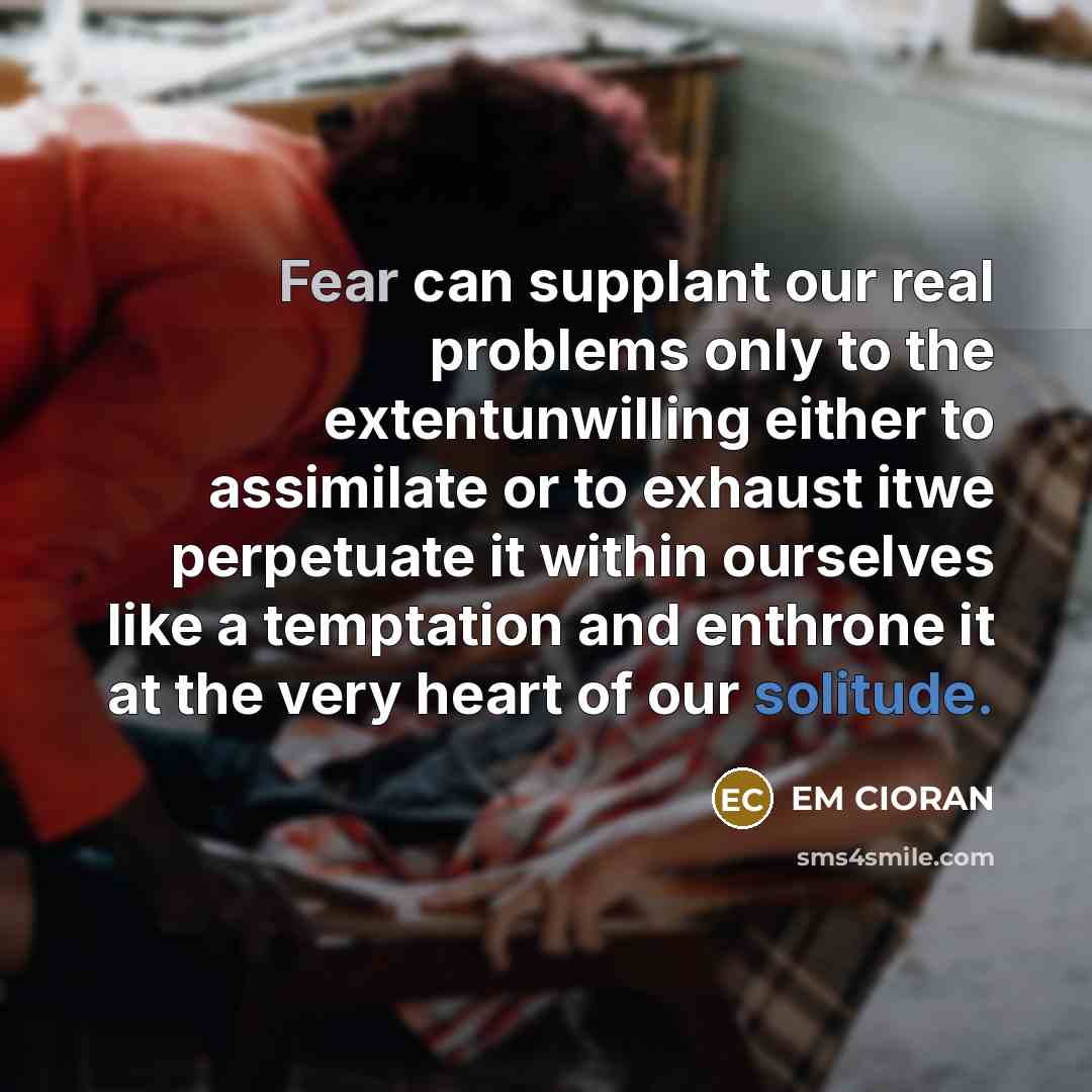 “Fear can supplant our real problems only to the extentunwilling either to assimilate or to exhaust itwe perpetuate it within ourselves like a temptation and enthrone it at the very heart of our solitude.” quote by EM Cioran