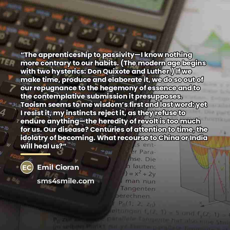 “The apprenticeship to passivity—I know nothing more contrary to our habits. (The modern age begins with two hysterics: Don Quixote and Luther.) If we make time, produce and elaborate it, we do so out of our repugnance to the hegemony of essence and to the contemplative submission it presupposes…” quote by Emil Cioran