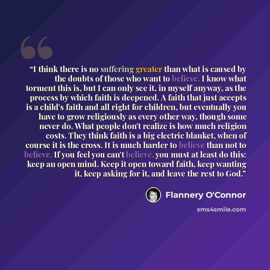 “I think there is no suffering greater than what is caused by the doubts of those who want to believe. I know what torment this is, but I can only see it, in myself anyway, as the process by which faith is deepened. A faith that just accepts is a child's faith and all right for children, but…” quote by Flannery O'Connor