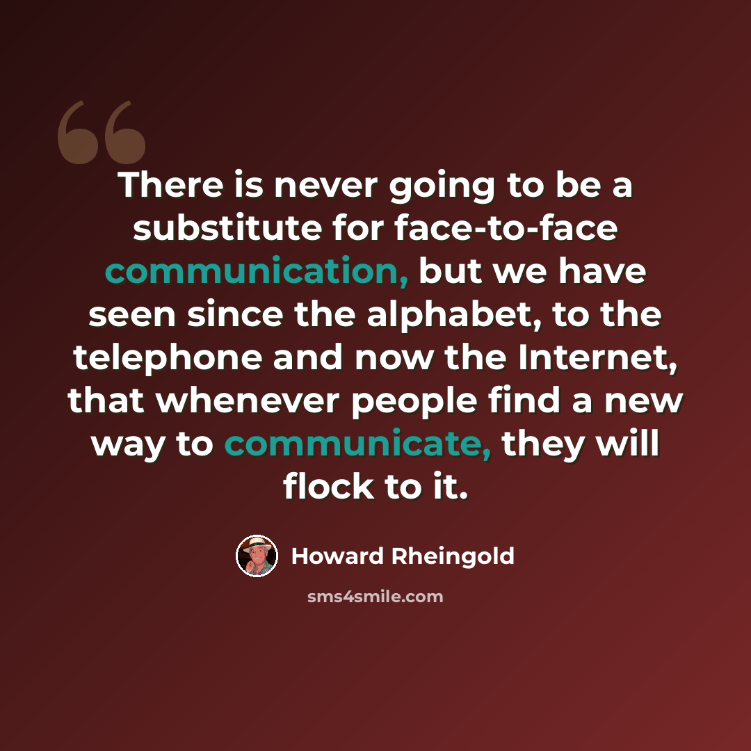 “There is never going to be a substitute for face-to-face communication, but we have seen since the alphabet, to the telephone and now the Internet, that whenever people find a new way to communicate, they will flock to it.” quote by Howard Rheingold