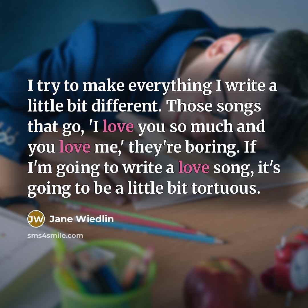 “I try to make everything I write a little bit different. Those songs that go, 'I love you so much and you love me,' they're boring. If I'm going to write a love song, it's going to be a little bit tortuous.” quote by Jane Wiedlin
