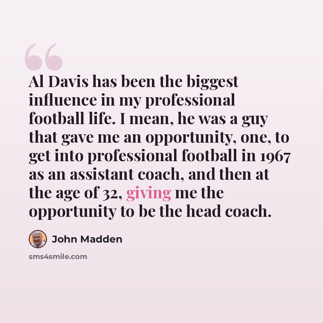 “Al Davis has been the biggest influence in my professional football life. I mean, he was a guy that gave me an opportunity, one, to get into professional football in 1967 as an assistant coach, and then at the age of 32, giving me the opportunity to be the head coach.” quote by John Madden