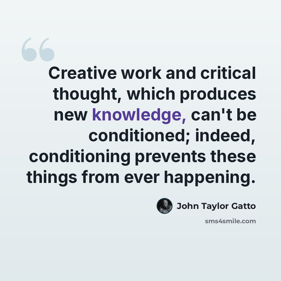 “Creative work and critical thought, which produces new knowledge, can't be conditioned; indeed, conditioning prevents these things from ever happening.” quote by John Taylor Gatto