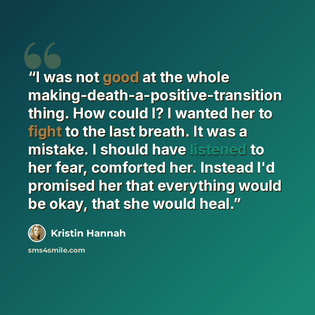 “I was not good at the whole making-death-a-positive-transition thing. How could I? I wanted her to fight to the last breath. It was a mistake. I should have listened to her fear, comforted her. Instead I'd promised her that everything would be okay, that she would heal.” quote by Kristin Hannah