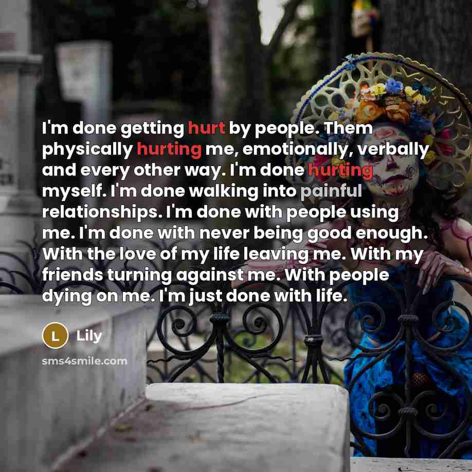 “I'm done getting hurt by people. Them physically hurting me, emotionally, verbally and every other way. I'm done hurting myself. I'm done walking into painful relationships. I'm done with people using me. I'm done with never being good enough. With the love of my life leaving me. With my friends…” quote by Lily