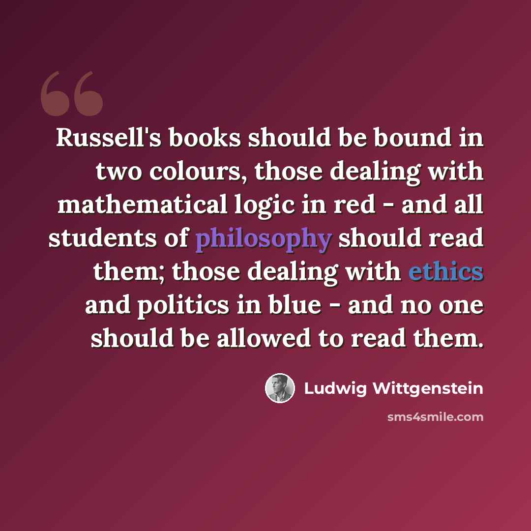 “Russell's books should be bound in two colours, those dealing with mathematical logic in red - and all students of philosophy should read them; those dealing with ethics and politics in blue - and no one should be allowed to read them.” quote by Ludwig Wittgenstein