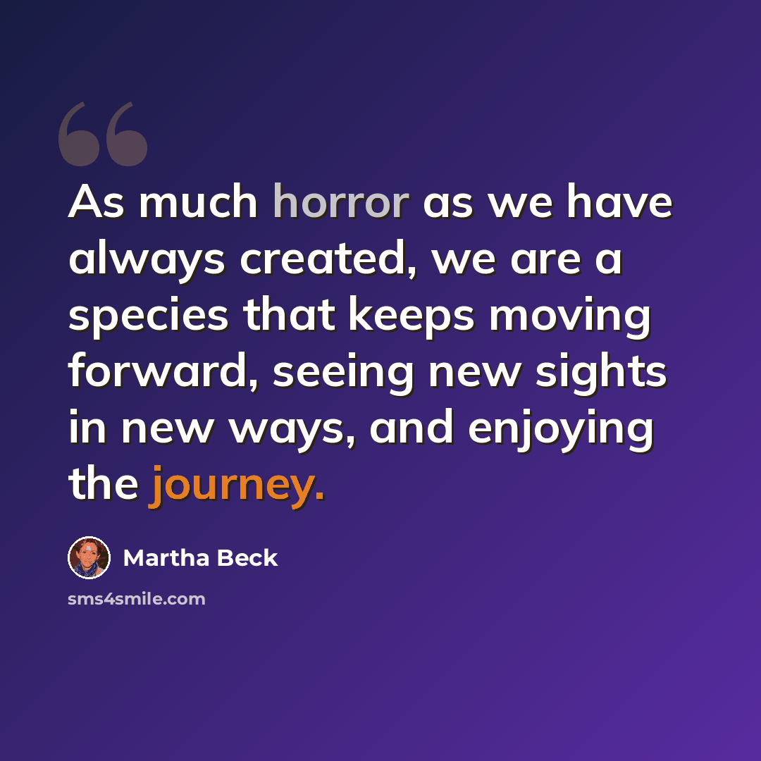 “As much horror as we have always created, we are a species that keeps moving forward, seeing new sights in new ways, and enjoying the journey.” quote by Martha Beck