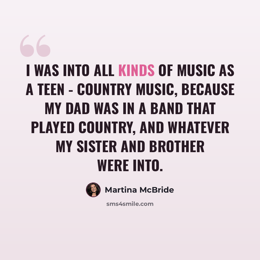 “I was into all kinds of music as a teen - country music, because my dad was in a band that played country, and whatever my sister and brother were into.” quote by Martina McBride