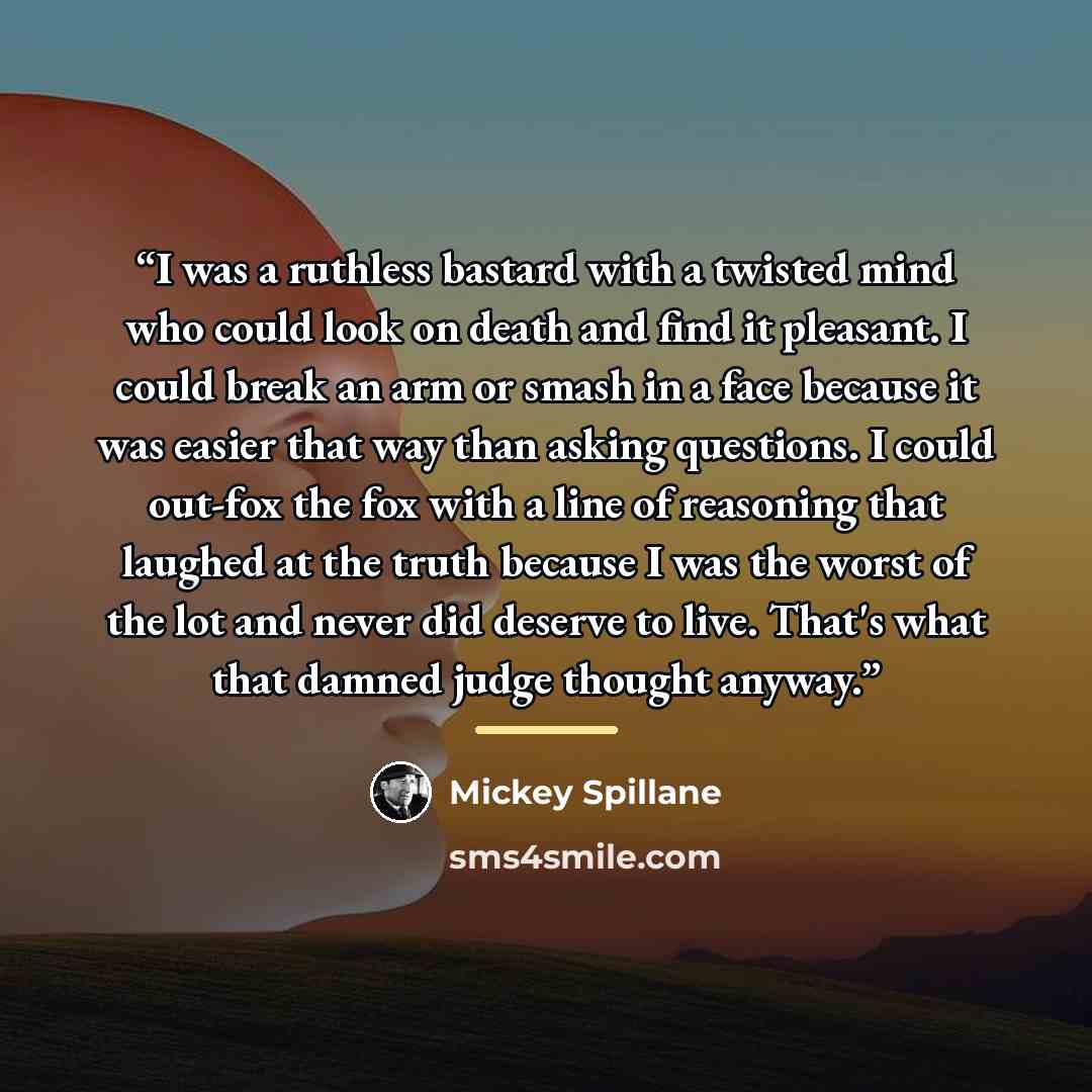 “I was a ruthless bastard with a twisted mind who could look on death and find it pleasant. I could break an arm or smash in a face because it was easier that way than asking questions. I could out-fox the fox with a line of reasoning that laughed at the truth because I was the worst of the lot and…” quote by Mickey Spillane