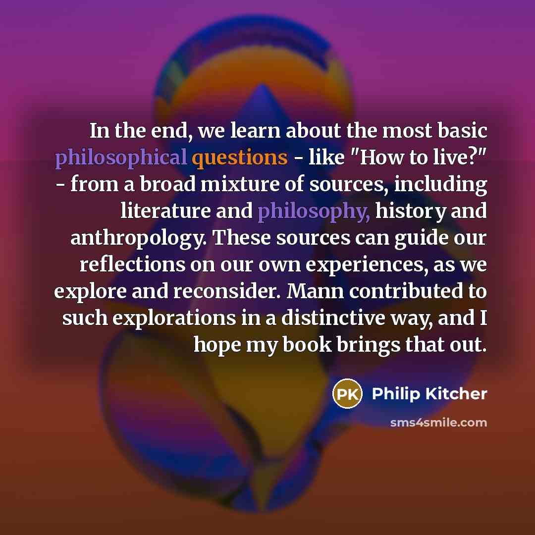 “In the end, we learn about the most basic philosophical questions - like "How to live?" - from a broad mixture of sources, including literature and philosophy, history and anthropology. These sources can guide our reflections on our own experiences, as we explore and reconsider. Mann contributed…” quote by Philip Kitcher