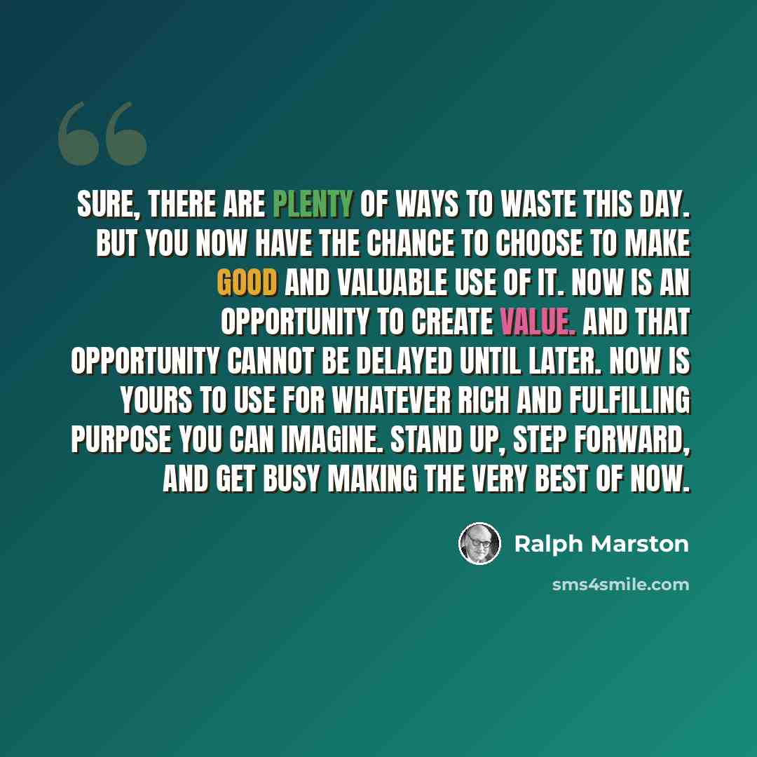 “Sure, there are plenty of ways to waste this day. But you now have the chance to choose to make good and valuable use of it. Now is an opportunity to create value. And that opportunity cannot be delayed until later. Now is yours to use for whatever rich and fulfilling purpose you can imagine…” quote by Ralph Marston