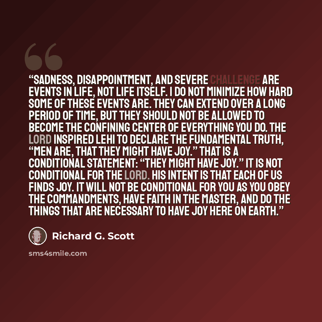 “Sadness, disappointment, and severe challenge are events in life, not life itself. I do not minimize how hard some of these events are. They can extend over a long period of time, but they should not be allowed to become the confining center of everything you do. The Lord inspired Lehi to declare…” quote by Richard G. Scott