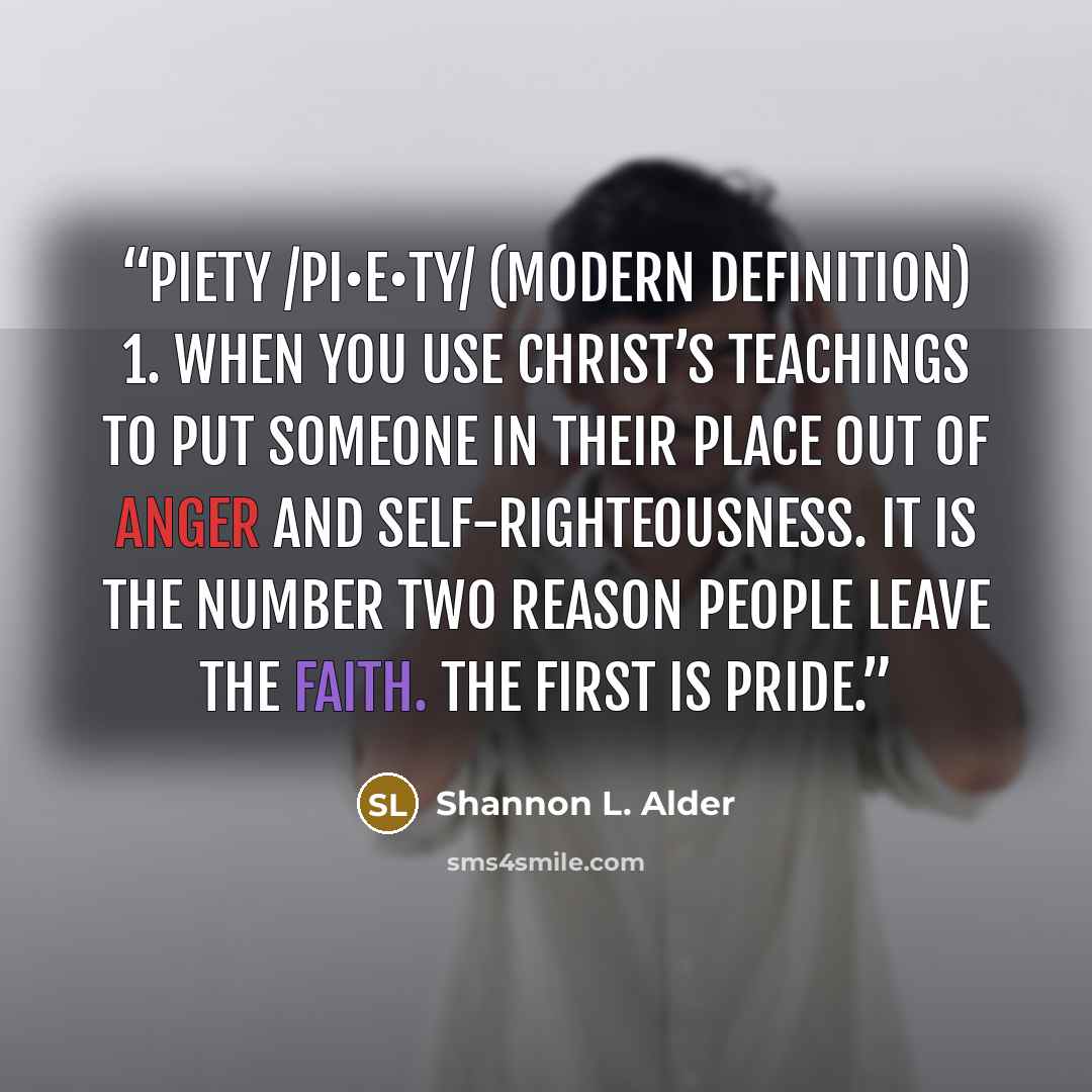“Piety /pi•e•ty/ (modern definition) 1. When you use Christ’s teachings to put someone in their place out of anger and self-righteousness. It is the number two reason people leave the faith. The first is pride.” quote by Shannon L. Alder