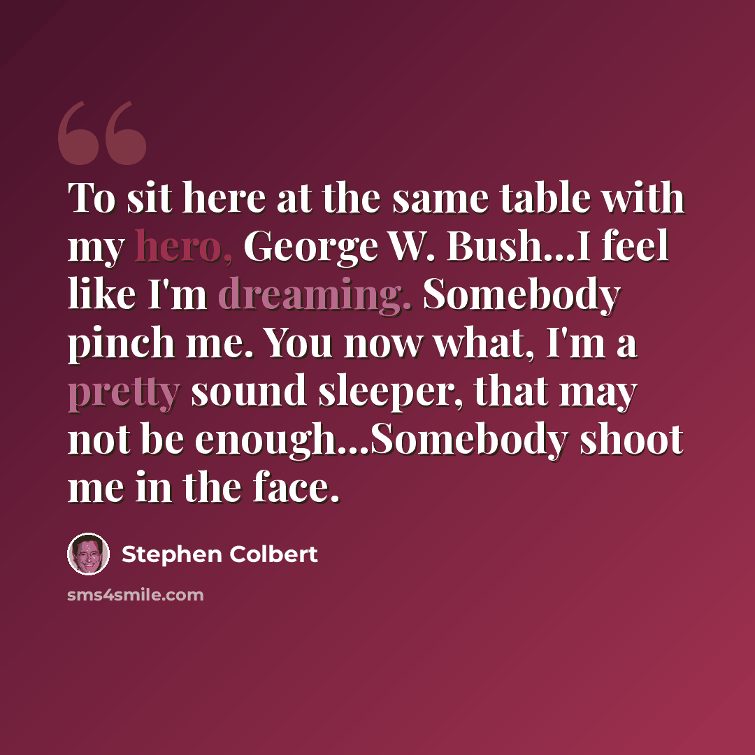“To sit here at the same table with my hero, George W. Bush...I feel like I'm dreaming. Somebody pinch me. You now what, I'm a pretty sound sleeper, that may not be enough...Somebody shoot me in the face.” quote by Stephen Colbert