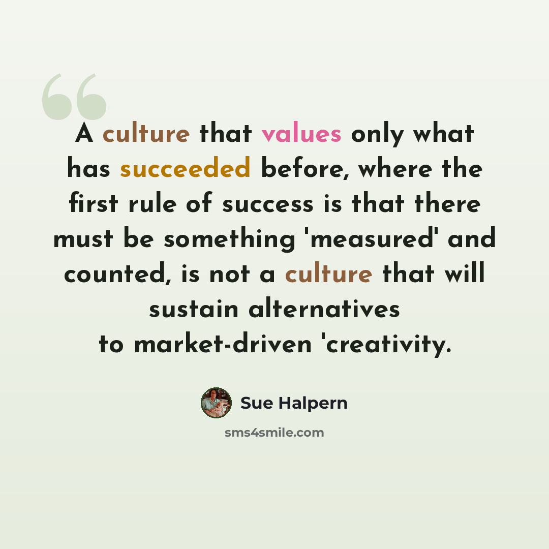 “A culture that values only what has succeeded before, where the first rule of success is that there must be something 'measured' and counted, is not a culture that will sustain alternatives to market-driven 'creativity.” quote by Sue Halpern