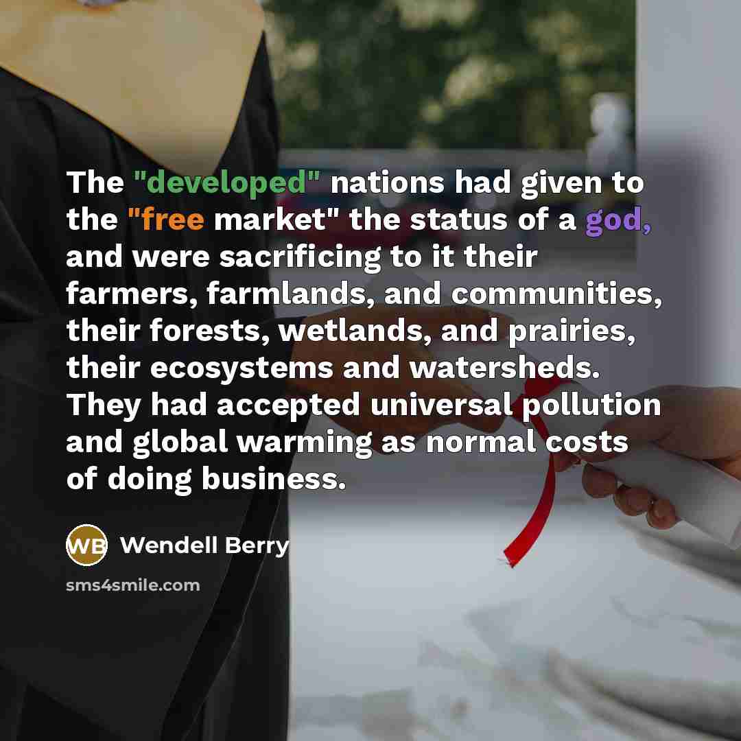 “The "developed" nations had given to the "free market" the status of a god, and were sacrificing to it their farmers, farmlands, and communities, their forests, wetlands, and prairies, their ecosystems and watersheds. They had accepted universal pollution and global warming as normal costs of…” quote by Wendell Berry