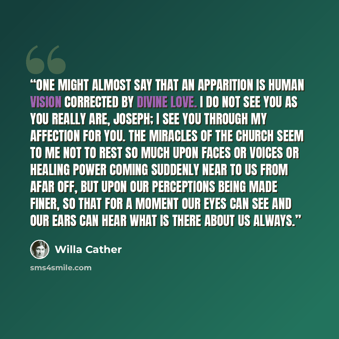 “One might almost say that an apparition is human vision corrected by divine love. I do not see you as you really are, Joseph; I see you through my affection for you. The Miracles of the Church seem to me not to rest so much upon faces or voices or healing power coming suddenly near to us from afar…” quote by Willa Cather