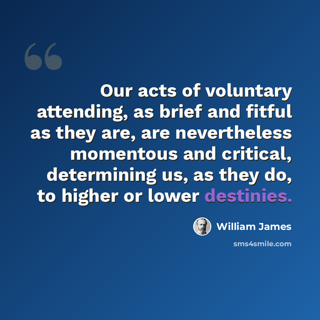 “Our acts of voluntary attending, as brief and fitful as they are, are nevertheless momentous and critical, determining us, as they do, to higher or lower destinies.” quote by William James