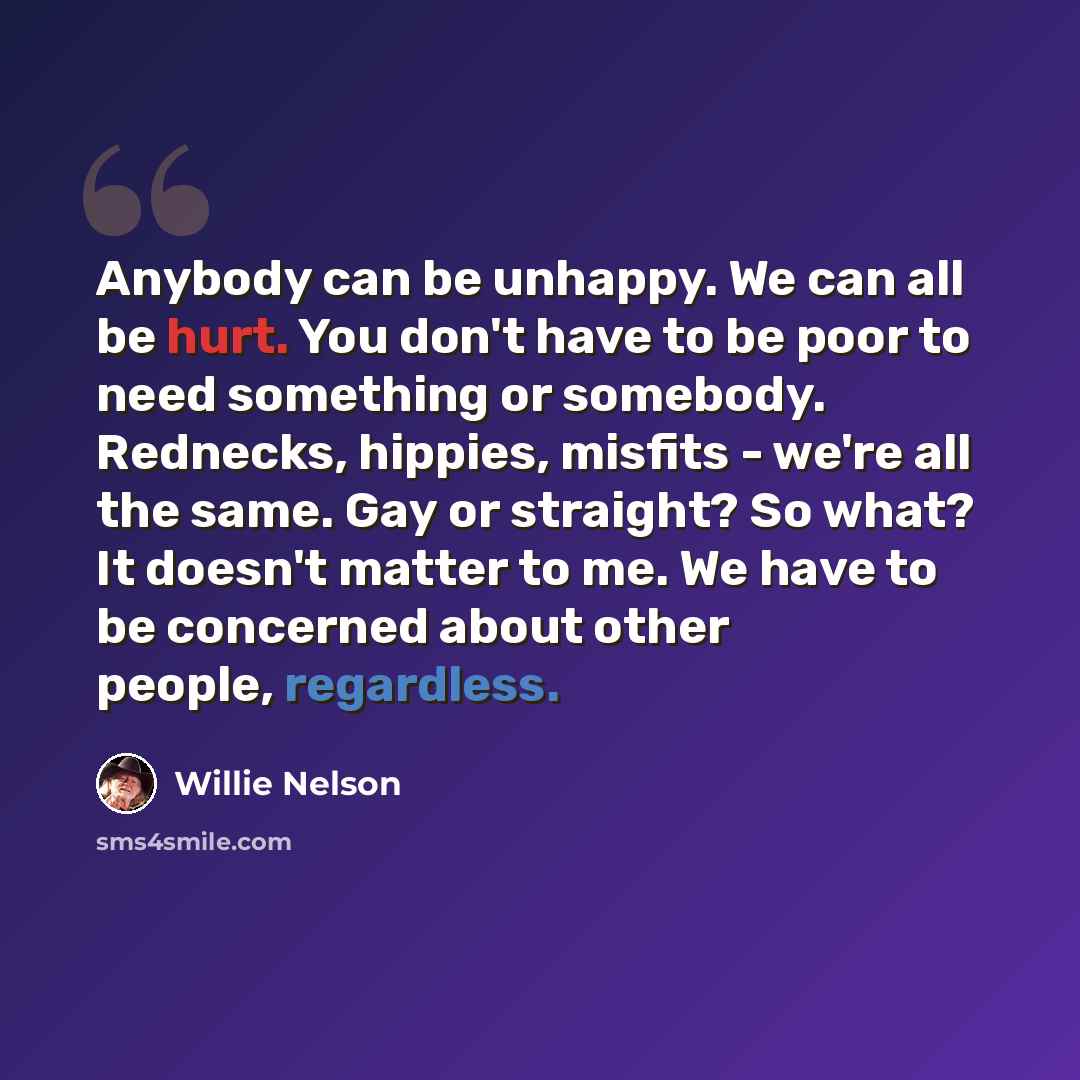 “Anybody can be unhappy. We can all be hurt. You don't have to be poor to need something or somebody. Rednecks, hippies, misfits - we're all the same. Gay or straight? So what? It doesn't matter to me. We have to be concerned about other people, regardless.” quote by Willie Nelson