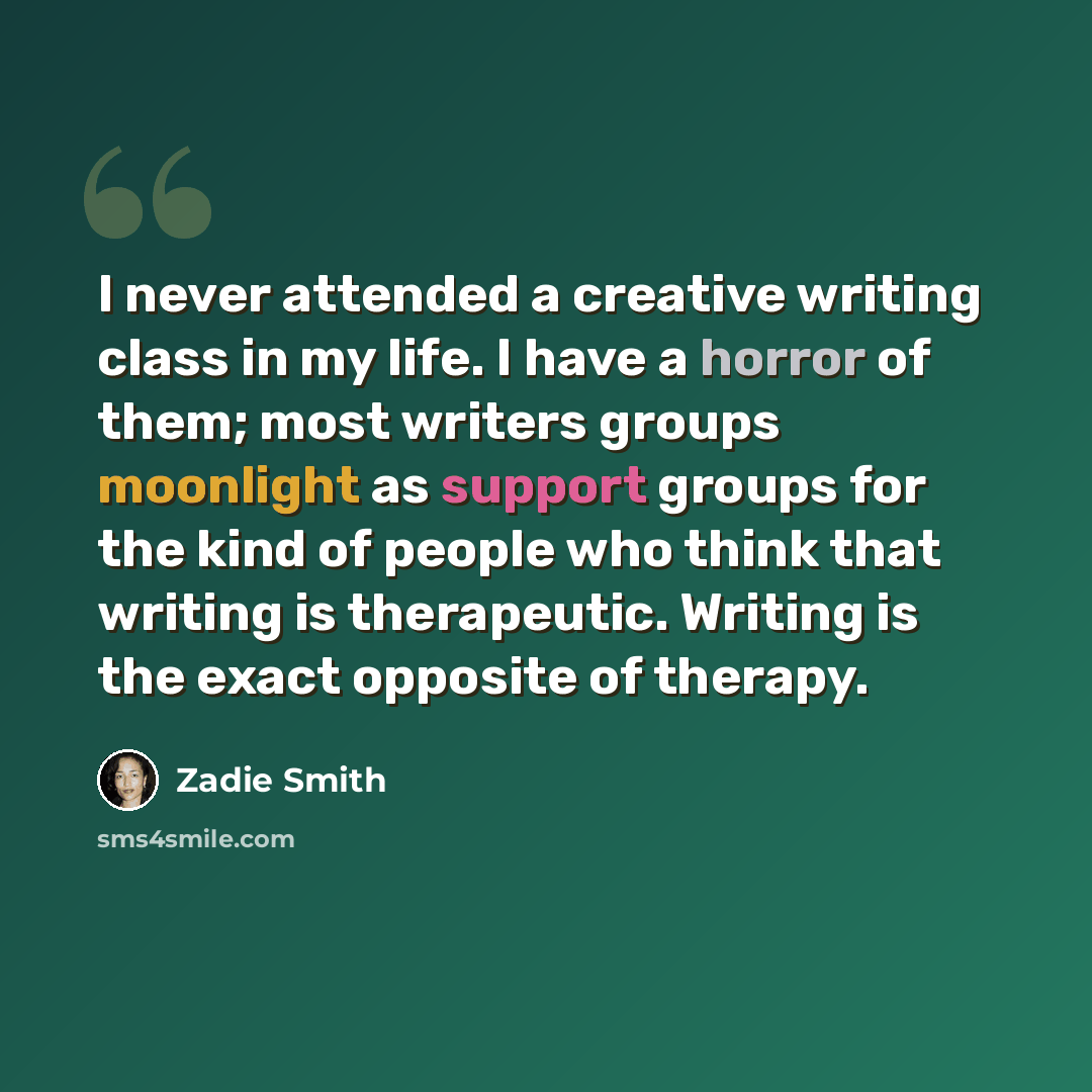 “I never attended a creative writing class in my life. I have a horror of them; most writers groups moonlight as support groups for the kind of people who think that writing is therapeutic. Writing is the exact opposite of therapy.” quote by Zadie Smith