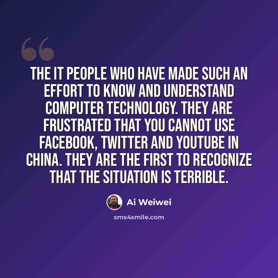 “The IT people who have made such an effort to know and understand computer technology. They are frustrated that you cannot use Facebook, Twitter and YouTube in China. They are the first to recognize that the situation is terrible.” quote by Ai Weiwei
