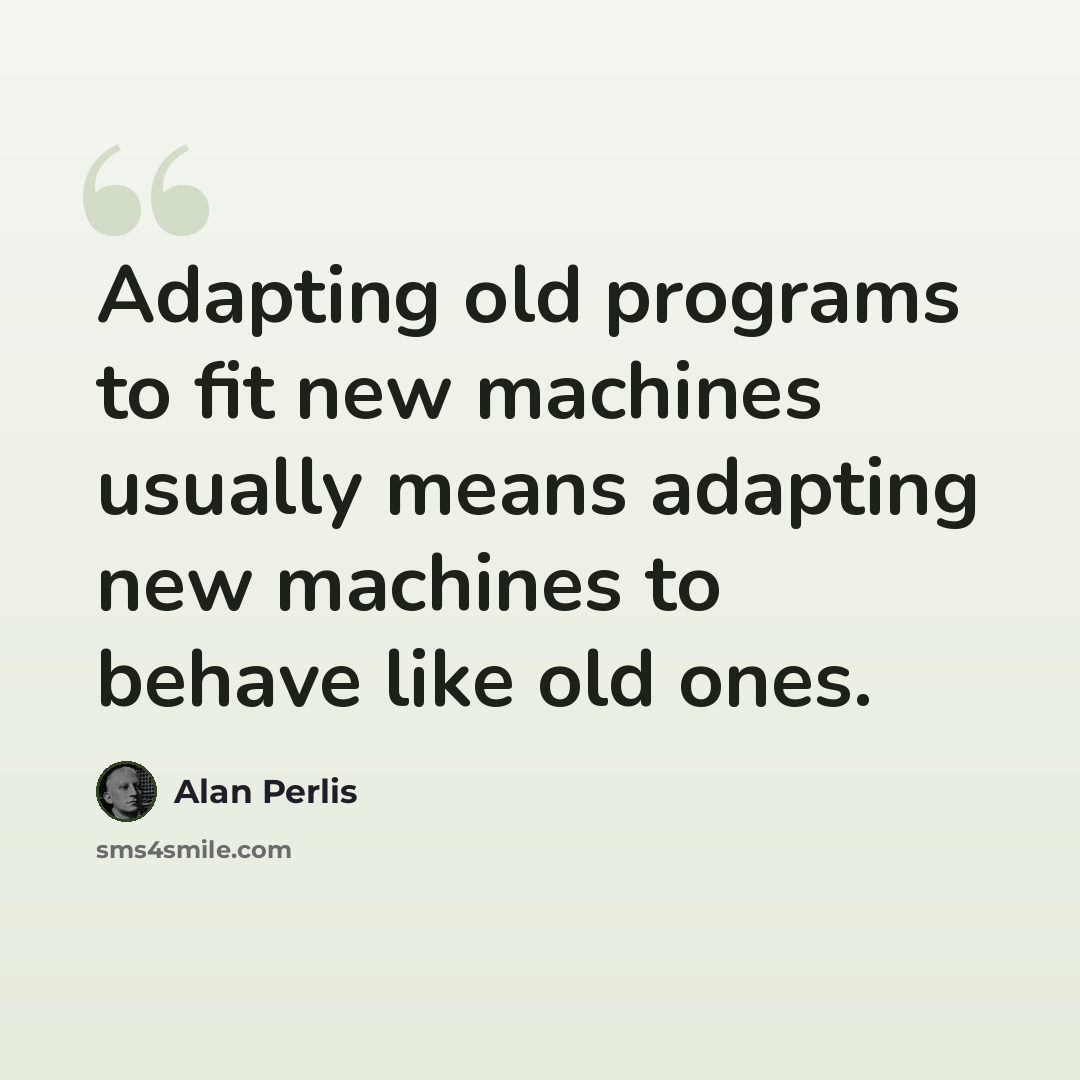 “Adapting old programs to fit new machines usually means adapting new machines to behave like old ones.” quote by Alan Perlis