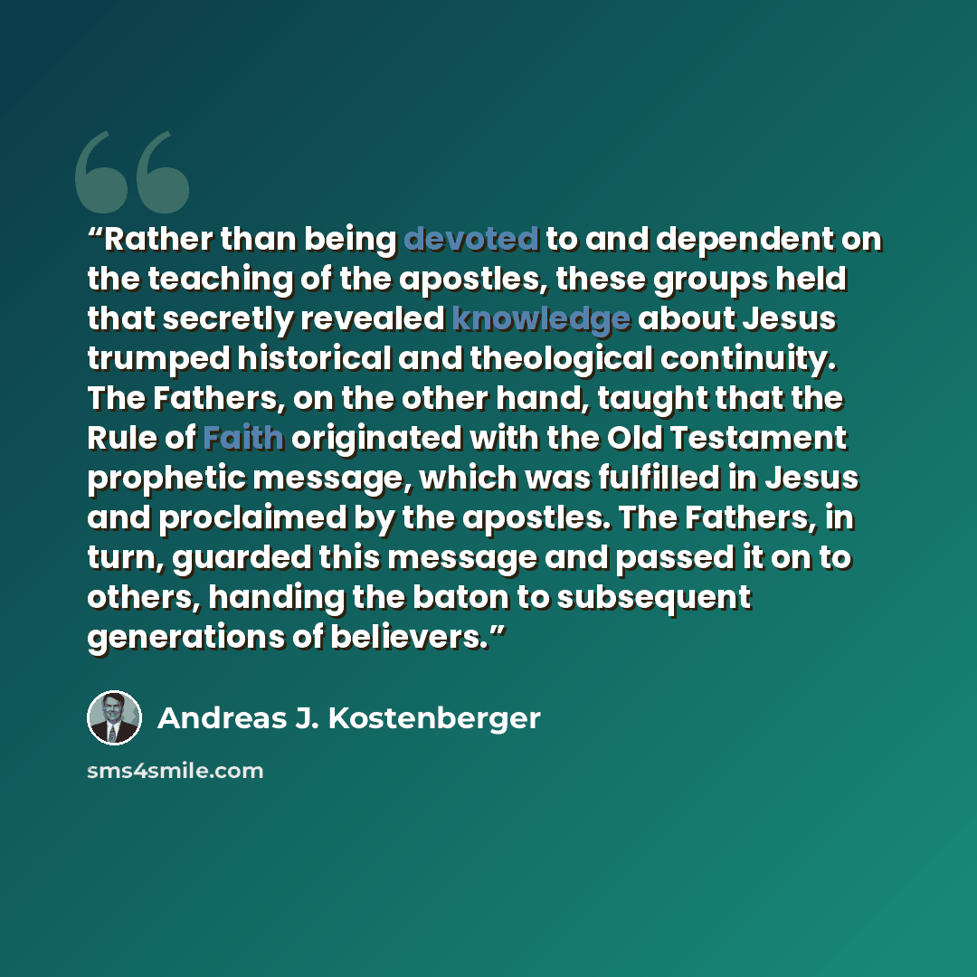 “Rather than being devoted to and dependent on the teaching of the apostles, these groups held that secretly revealed knowledge about Jesus trumped historical and theological continuity. The Fathers, on the other hand, taught that the Rule of Faith originated with the Old Testament prophetic…” quote by Andreas J. Kostenberger