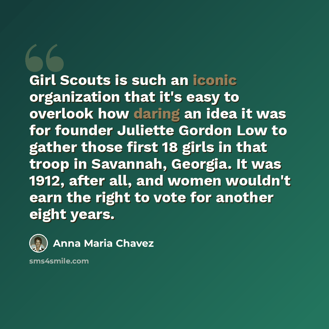 “Girl Scouts is such an iconic organization that it's easy to overlook how daring an idea it was for founder Juliette Gordon Low to gather those first 18 girls in that troop in Savannah, Georgia. It was 1912, after all, and women wouldn't earn the right to vote for another eight years.” quote by Anna Maria Chavez