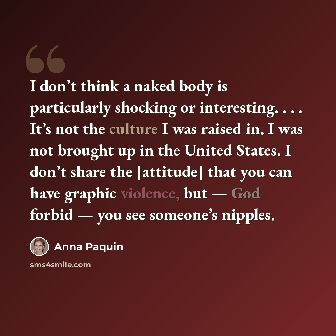 “I don’t think a naked body is particularly shocking or interesting. . . . It’s not the culture I was raised in. I was not brought up in the United States. I don’t share the [attitude] that you can have graphic violence, but — God forbid — you see someone’s nipples.” quote by Anna Paquin