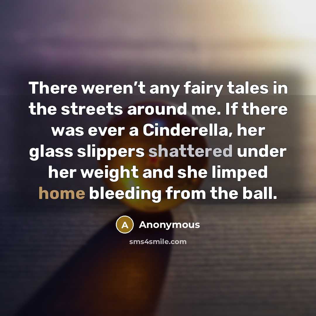 “There weren’t any fairy tales in the streets around me. If there was ever a Cinderella, her glass slippers shattered under her weight and she limped home bleeding from the ball.” quote by Anonymous