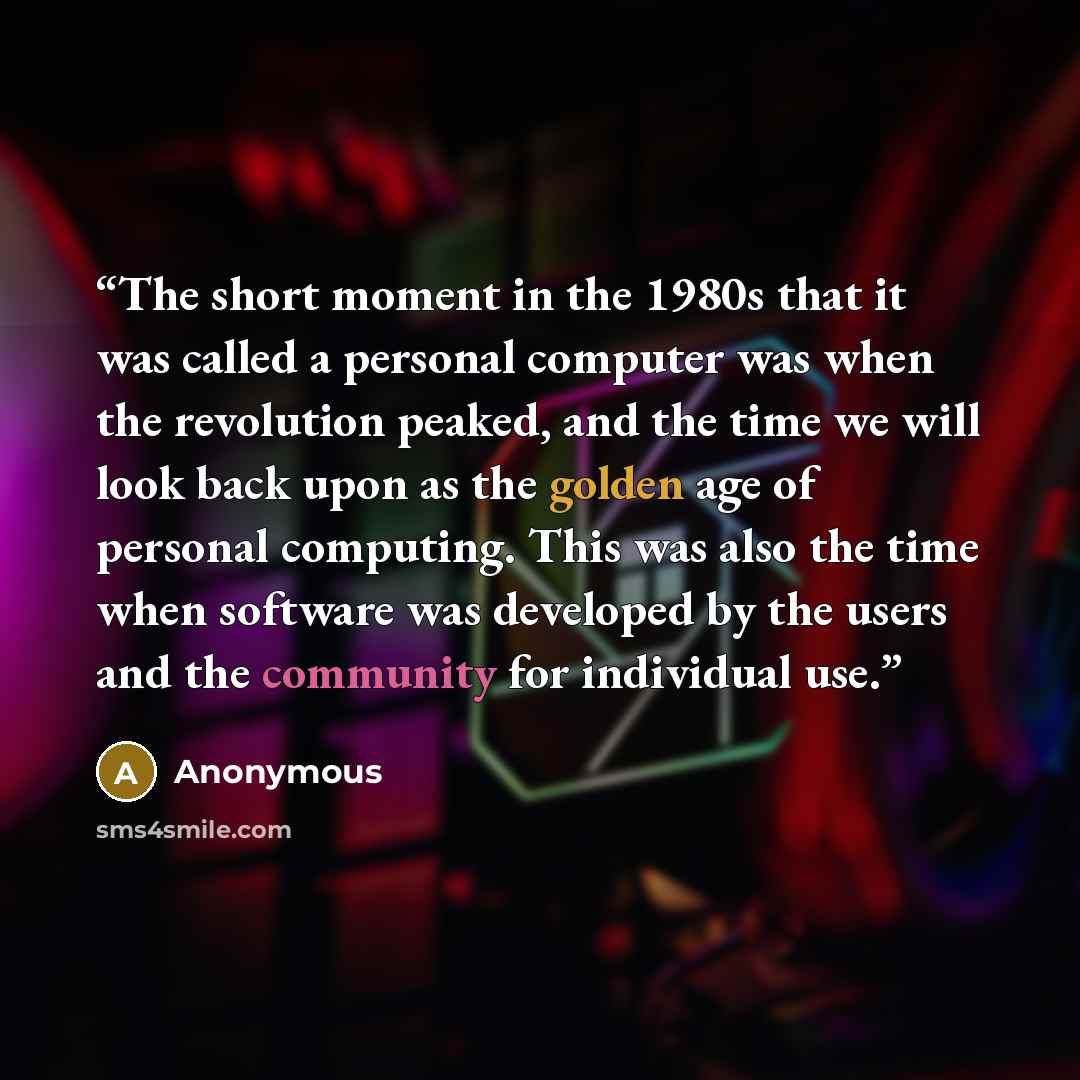 “The short moment in the 1980s that it was called a personal computer was when the revolution peaked, and the time we will look back upon as the golden age of personal computing. This was also the time when software was developed by the users and the community for individual use.” quote by Anonymous