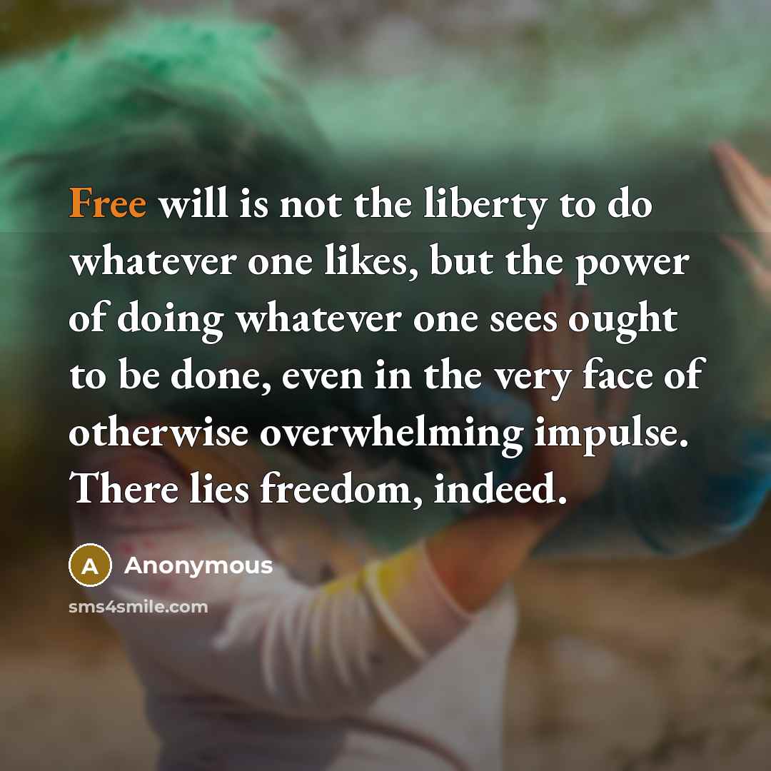 “Free will is not the liberty to do whatever one likes, but the power of doing whatever one sees ought to be done, even in the very face of otherwise overwhelming impulse. There lies freedom, indeed.” quote by Anonymous
