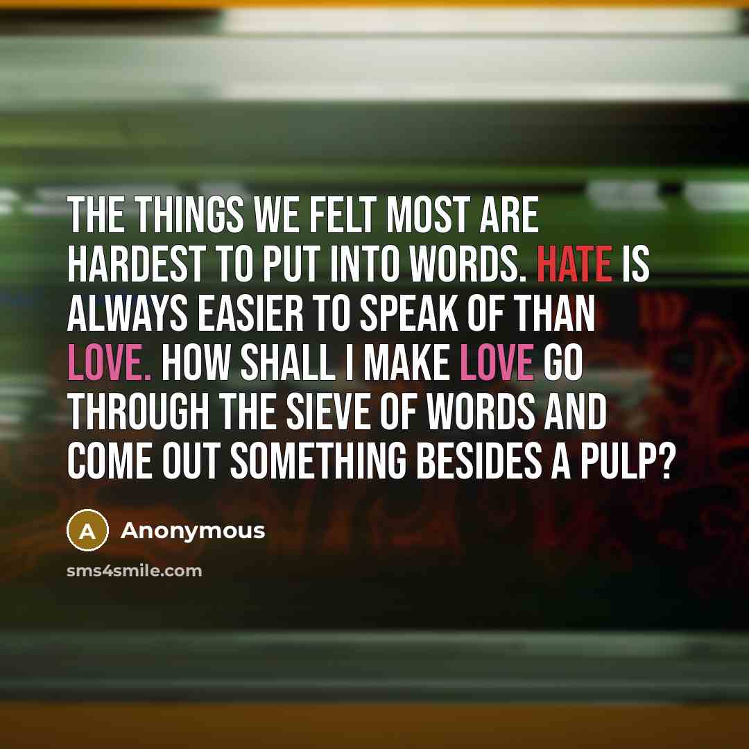 “The things we felt most are hardest to put into words. Hate is always easier to speak of than love. How shall I make love go through the sieve of words and come out something besides a pulp?” quote by Anonymous