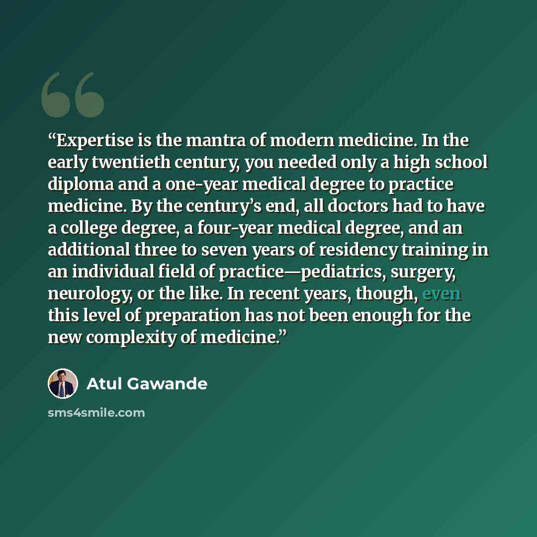 “Expertise is the mantra of modern medicine. In the early twentieth century, you needed only a high school diploma and a one-year medical degree to practice medicine. By the century’s end, all doctors had to have a college degree, a four-year medical degree, and an additional three to seven years…” quote by Atul Gawande